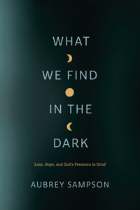 What We Find in the Dark: Loss, Hope, and God's Presence in Grief