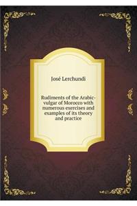 Rudiments of the Arabic-Vulgar of Morocco with Numerous Exercises and Examples of Its Theory and Practice