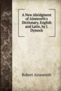New Abridgment of Ainsworth's Dictionary, English and Latin, by J. Dymock