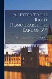 Letter to the Right Honourable the Earl of B*** [microform]: on a Late Important Resignation, and Its Probable Consequences