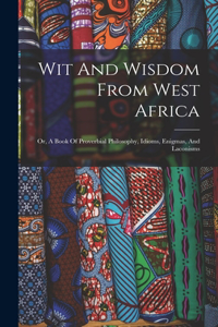 Wit And Wisdom From West Africa: Or, A Book Of Proverbial Philosophy, Idioms, Enigmas, And Laconisms