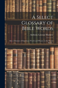 Select Glossary of Bible Words; Also a Glossary of Important Words and Phrases in the Prayer Book ..