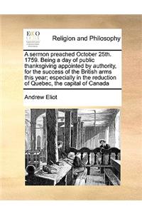 A sermon preached October 25th. 1759. Being a day of public thanksgiving appointed by authority, for the success of the British arms this year; especially in the reduction of Quebec, the capital of Canada