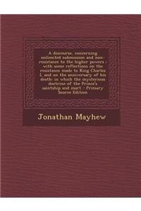 A Discourse, Concerning Unlimited Submission and Non-Resistance to the Higher Powers: With Some Reflections on the Resistance Made to King Charles I, and on the Anniversary of His Death: In Which the Mysterious Doctrine of the Prince's Saintship an