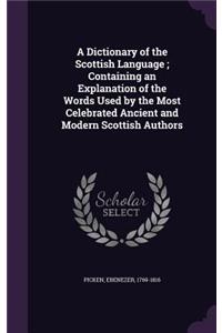 A Dictionary of the Scottish Language; Containing an Explanation of the Words Used by the Most Celebrated Ancient and Modern Scottish Authors