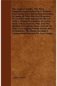 The Angler's Guide - The Most Complete and Practical Ever Written - Containing Every Instruction Necessary to Make All Who May Feel Disposed to Try Their Skill Masters of the Art - With a Minute Description of Tackle, Baits, Times, Seasons, Fish, a