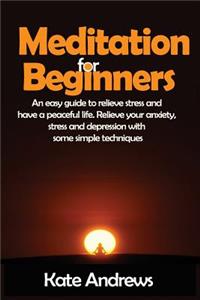 Meditation for Beginners: An Easy Guide to Relieve Stress and Have a Peaceful Life. Relieve Your Anxiety, Stress and Depression with Some Simple Techniques.