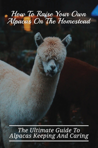 How To Raise Your Own Alpacas On The Homestead: The Ultimate Guide To Alpacas Keeping And Caring: Learn How To Raise Alpacas