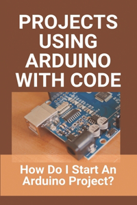 Projects Using Arduino With Code: How Do I Start An Arduino Project?: Arduino Nano Projects With Code