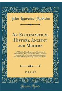 An Ecclesiastical History, Ancient and Modern, Vol. 1 of 2: In Which the Rise, Progress, and Variations of Church Power, Are Considered in Their Connexion with the State of Learning and Philosophy, and the Political History of Europe During That Pe