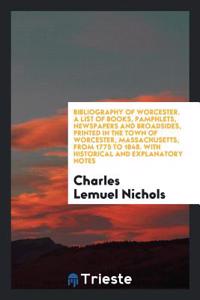 Bibliography of Worcester. a List of Books, Pamphlets, Newspapers and Broadsides, Printed in the Town of Worcester, Massachusetts, from 1775 to 1848. with Historical and Explanatory Notes