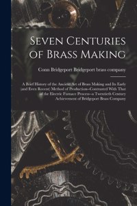 Seven Centuries of Brass Making; a Brief History of the Ancient art of Brass Making and its Early (and Even Recent) Method of Production--contrasted With That of the Electric Furnace Process--a Twentieth Century Achievement of Bridgeport Brass Comp
