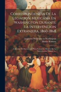 Correspondencia De La Legacion Mexicana En Washington Durante La Intervencion Extranjera. 1860-1868