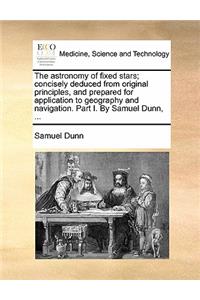 The Astronomy of Fixed Stars; Concisely Deduced from Original Principles, and Prepared for Application to Geography and Navigation. Part I. by Samuel Dunn, ...