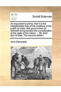 An Argument to Prove, That It Is the Indispensible Duty of the Creditors of the Public to Insist, That Government Do Forthwith Bring Forward the Consideration of the State of the Nation; ... by John Earl of Stair. the Second Edition.