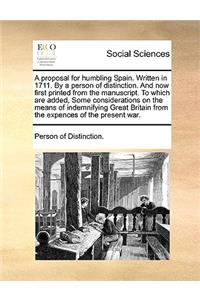 Proposal for Humbling Spain. Written in 1711. by a Person of Distinction. and Now First Printed from the Manuscript. to Which Are Added, Some Considerations on the Means of Indemnifying Great Britain from the Expences of the Present War.