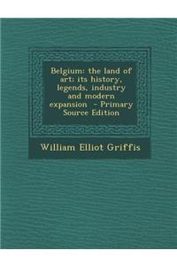 Belgium: The Land of Art; Its History, Legends, Industry and Modern Expansion: The Land of Art; Its History, Legends, Industry and Modern Expansion