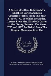 A Series of Letters Between Mrs. Elizabeth Carter and Miss Catherine Talbot, From The Year 1741 to 1770. To Which are Added, Letters From Mrs. Elizabeth Carter to Mrs. Vesey, Between The Years 1763 and 1787; Published From The Original Manuscripts
