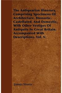 The Antiquarian Itinerary, Comprising Specimens Of Architecture, Monastic, Castellated, And Domestic, With Other Vestiges Of Antiquity In Great Britain. Accompanied With Descriptions. Vol. V.