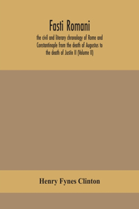 Fasti romani, the civil and literary chronology of Rome and Constantinople from the death of Augustus to the death of Justin II (Volume II)