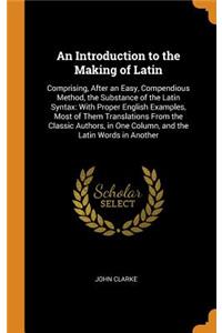 An Introduction to the Making of Latin: Comprising, After an Easy, Compendious Method, the Substance of the Latin Syntax: With Proper English Examples, Most of Them Translations from the Classic Authors, in One Column, and the Latin Words in Anothe