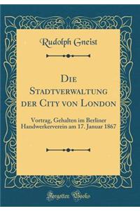 Die Stadtverwaltung Der City Von London: Vortrag, Gehalten Im Berliner Handwerkerverein Am 17. Januar 1867 (Classic Reprint)