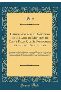 Ordenanzas para el Govierno de la Labor de Monedas de Oro, y Plata Que Se Fabricaren en la Real Casa de Lima: Formadas por las Establecidas para la de Mexico, en Lo Que Son Adaptables, y Arregladas, en Lo Que No Lo Son, Á Lo Resuelto por Su Magesta