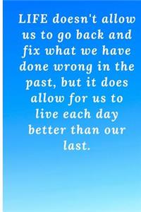 Life doesn't allow us to go back and fix what we have done wrong in the past, but it does allow for us to live each day better than our last.