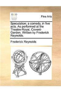 Speculation; A Comedy, in Five Acts. as Performed at the Theatre-Royal, Covent-Garden. Written by Frederick Reynolds.