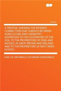 A Treatise, Shewing the Intimate Connection That Subsists Between Agriculture and Chemistry: Addressed to the Cultivators of the Soil, to the Proprietors of Fens and Mosses, in Great Britain and Ireland, and to the Proprietors of West India Estates