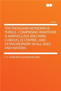 Ten Thousand Wonderful Things: Comprising Whatever Is Marvellous and Rare, Curious, Eccentric, and Extraordinary, in All Ages and Nations