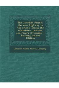 The Canadian Pacific, the New Highway to the Orient, Across the Mountains, Prairies, and Rivers of Canada
