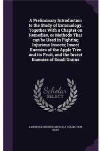 Preliminary Introduction to the Study of Entomology. Together With a Chapter on Remedies, or Methods That can be Used in Fighting Injurious Insects; Insect Enemies of the Apple Tree and its Fruit, and the Insect Enemies of Small Grains