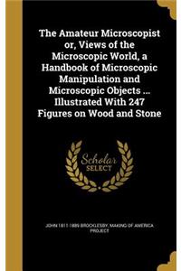 The Amateur Microscopist Or, Views of the Microscopic World, a Handbook of Microscopic Manipulation and Microscopic Objects ... Illustrated with 247 Figures on Wood and Stone