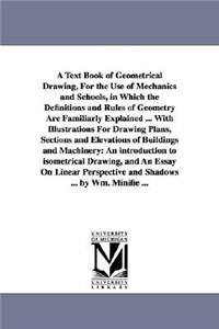 Text Book of Geometrical Drawing, For the Use of Mechanics and Schools, in Which the Definitions and Rules of Geometry Are Familiarly Explained ... With Illustrations For Drawing Plans, Sections and Elevations of Buildings and Machinery