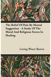 The Relief Of Pain By Mental Suggestion - A Study Of The Moral And Religious Forces In Healing