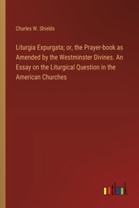 Liturgia Expurgata; or, the Prayer-book as Amended by the Westminster Divines. An Essay on the Liturgical Question in the American Churches