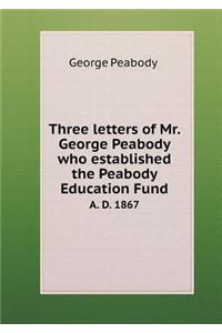 Three Letters of Mr. George Peabody Who Established the Peabody Education Fund A. D. 1867