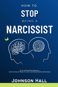 How to Stop Being a Narcissist: Let Go of Manipulative Behaviors, Avoid Hurting the People You Love, and Develop Healthy Relationships