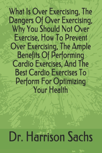 What Is Over Exercising, The Dangers Of Over Exercising, Why You Should Not Over Exercise, How To Prevent Over Exercising, The Ample Benefits Of Performing Cardio Exercises, And The Best Cardio Exercises To Perform For Optimizing Your Health