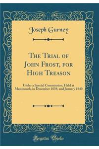 The Trial of John Frost, for High Treason: Under a Special Commission, Held at Monmouth, in December 1839, and January 1840 (Classic Reprint)