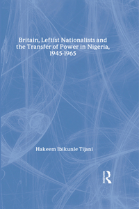 Britain, Leftist Nationalists and the Transfer of Power in Nigeria, 1945-1965