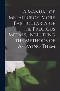 Manual of Metallurgy, More Particularly of the Precious Metals, Including the Methods of Assaying Them