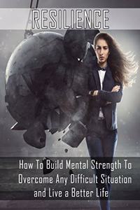 Resilience: How to Build Mental Strength to Overcome Any Difficult Situation and Live a Better Life