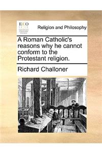 A Roman Catholic's Reasons Why He Cannot Conform to the Protestant Religion.