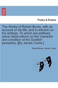 Works of Robert Burns; With an Account of His Life, and a Criticism on His Writings. to Which Are Prefixed, Some Observations on the Character and Condition of the Scottish Peasantry. [By James Currie.]