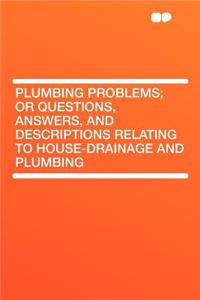 Plumbing Problems; Or Questions, Answers, and Descriptions Relating to House-Drainage and Plumbing