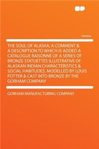 The Soul of Alaska; A Comment & a Description to Which Is Added a Catalogue Raisonné of a Series of Bronze Statuettes Illustrative of Alaskan Indian Characteristics & Social Habitudes, Modelled by Louis Potter & Cast Into Bronze by the Gorham Compa