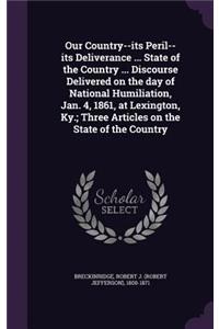 Our Country--Its Peril--Its Deliverance ... State of the Country ... Discourse Delivered on the Day of National Humiliation, Jan. 4, 1861, at Lexington, KY.; Three Articles on the State of the Country