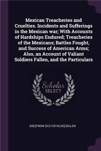 Mexican Treacheries and Cruelties. Incidents and Sufferings in the Mexican war; With Accounts of Hardships Endured; Treacheries of the Mexicans; Battles Fought, and Success of American Arms; Also, an Account of Valiant Soldiers Fallen, and the Part